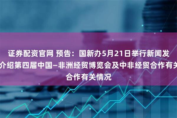 证券配资官网 预告：国新办5月21日举行新闻发布会 介绍第四届中国—非洲经贸博览会及中非经贸合作有关情况