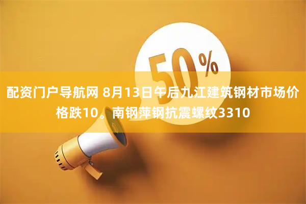 配资门户导航网 8月13日午后九江建筑钢材市场价格跌10。南钢萍钢抗震螺纹3310
