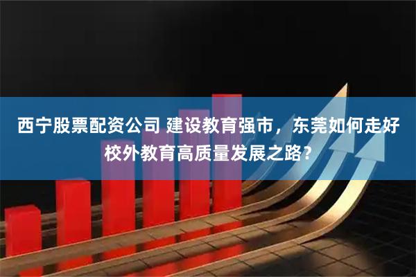 西宁股票配资公司 建设教育强市，东莞如何走好校外教育高质量发展之路？