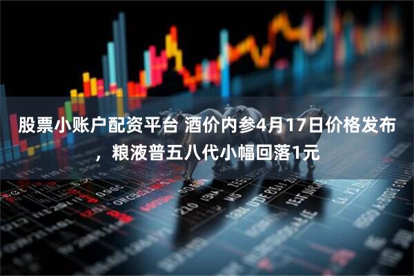 股票小账户配资平台 酒价内参4月17日价格发布，粮液普五八代小幅回落1元